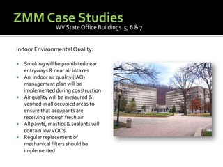 ZMM Case StudiesWV State Office Buildings  5, 6 & 7Indoor Environmental Quality:Smoking will be prohibited near entryways & near air intakesAn  indoor air quality (IAQ) management plan will be implemented during constructionAir quality will be measured & verified in all occupied areas to ensure that occupants are receiving enough fresh airAll paints, mastics & sealants will contain low VOC’sRegular replacement of mechanical filters should be implemented