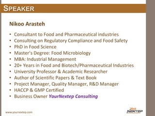 www.yournextep.com
SPEAKER
Nikoo Arasteh
• Consultant to Food and Pharmaceutical industries
• Consulting on Regulatory Compliance and Food Safety
• PhD in Food Science
• Master’s Degree: Food Microbiology
• MBA: Industrial Management
• 20+ Years in Food and Biotech/Pharmaceutical Industries
• University Professor & Academic Researcher
• Author of Scientific Papers & Text Book
• Project Manager, Quality Manager, R&D Manager
• HACCP & GMP Certified
• Business Owner YourNextep Consulting
 