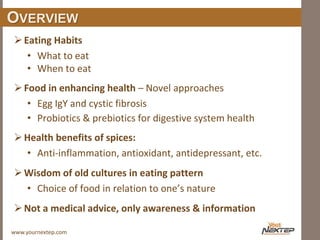 www.yournextep.com
OVERVIEW
Eating Habits
• What to eat
• When to eat
Food in enhancing health – Novel approaches
• Egg IgY and cystic fibrosis
• Probiotics & prebiotics for digestive system health
Health benefits of spices:
• Anti-inflammation, antioxidant, antidepressant, etc.
Wisdom of old cultures in eating pattern
• Choice of food in relation to one’s nature
Not a medical advice, only awareness & information
 