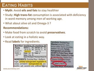 www.yournextep.com
EATING HABITS
• Myth: Avoid oils and fats to stay healthier
• Study: High trans-fat consumption is associated with deficiency
in word memory among men of working age.
• What about olive oil and Omega-3 ?
Recommendations:
• Make food from scratch to avoid preservatives.
• Look at eating in a holistic way.
• Read labels for ingredients.
 
