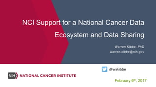 NCI Support for a National Cancer Data
Ecosystem and Data Sharing
Warren Kibbe, PhD
warren.kibbe@nih.gov
@wakibbe
February 6th, 2017
 