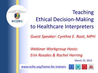 NATIONALCOUNCILONINTERPRETINGINHEALTHCARE
WWW.NCIHC.ORG
Guest Speaker: Cynthia E. Roat, MPH
Webinar Workgroup Hosts:
Erin Rosales & Rachel Herring
Teaching
Ethical Decision-Making
to Healthcare Interpreters
www.ncihc.org/home-for-trainers
March 22, 2013
 