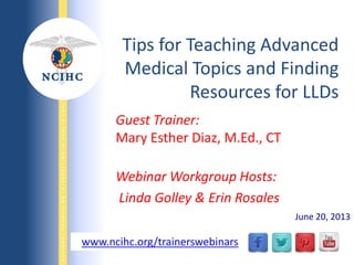 NATIONALCOUNCILONINTERPRETINGINHEALTHCARE
WWW.NCIHC.ORG
Guest Trainer:
Mary Esther Diaz, M.Ed., CT
Webinar Workgroup Hosts:
Linda Golley & Erin Rosales
Tips for Teaching Advanced
Medical Topics and Finding
Resources for LLDs
www.ncihc.org/trainerswebinars
June 20, 2013
 