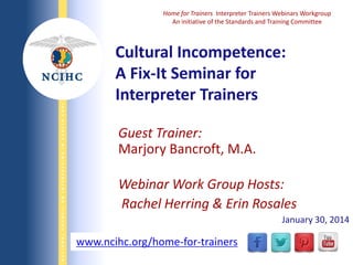 NATIONAL COUNCIL ON INTERPRETING IN HEALTH CARE

Home for Trainers Interpreter Trainers Webinars Workgroup
An initiative of the Standards and Training Committee

Cultural Incompetence:
A Fix-It Seminar for
Interpreter Trainers
Guest Trainer:
Marjory Bancroft, M.A.
Webinar Work Group Hosts:
Rachel Herring & Erin Rosales
January 30, 2014

www.ncihc.org/home-for-trainers
WWW.NCIHC.ORG

 