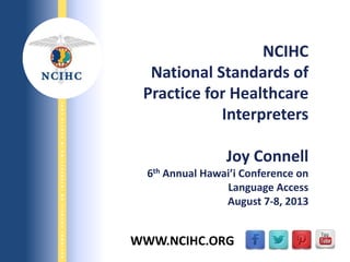 9/29/2013
NATIONALCOUNCILONINTERPRETINGINHEALTHCARE
WWW.NCIHC.ORG
NCIHC
National Standards of
Practice for Healthcare
Interpreters
Joy Connell
6th Annual Hawai’i Conference on
Language Access
August 7-8, 2013
 