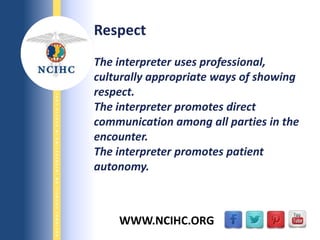 9/29/2013
NATIONALCOUNCILONINTERPRETINGINHEALTHCARE
WWW.NCIHC.ORG
Respect
The interpreter uses professional,
culturally appropriate ways of showing
respect.
The interpreter promotes direct
communication among all parties in the
encounter.
The interpreter promotes patient
autonomy.
 