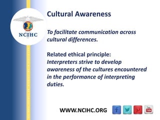 9/29/2013
NATIONALCOUNCILONINTERPRETINGINHEALTHCARE
WWW.NCIHC.ORG
Cultural Awareness
To facilitate communication across
cultural differences.
Related ethical principle:
Interpreters strive to develop
awareness of the cultures encountered
in the performance of interpreting
duties.
 