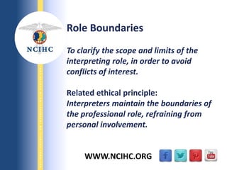 9/29/2013
NATIONALCOUNCILONINTERPRETINGINHEALTHCARE
WWW.NCIHC.ORG
Role Boundaries
To clarify the scope and limits of the
interpreting role, in order to avoid
conflicts of interest.
Related ethical principle:
Interpreters maintain the boundaries of
the professional role, refraining from
personal involvement.
 