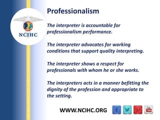 9/29/2013
NATIONALCOUNCILONINTERPRETINGINHEALTHCARE
WWW.NCIHC.ORG
Professionalism
The interpreter is accountable for
professionalism performance.
The interpreter advocates for working
conditions that support quality interpreting.
The interpreter shows a respect for
professionals with whom he or she works.
The interpreters acts in a manner befitting the
dignity of the profession and appropriate to
the setting.
 