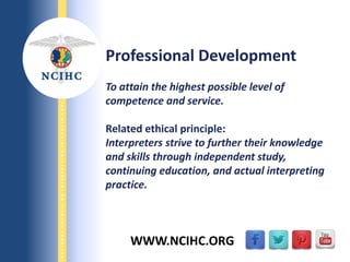 9/29/2013
NATIONALCOUNCILONINTERPRETINGINHEALTHCARE
WWW.NCIHC.ORG
Professional Development
To attain the highest possible level of
competence and service.
Related ethical principle:
Interpreters strive to further their knowledge
and skills through independent study,
continuing education, and actual interpreting
practice.
 