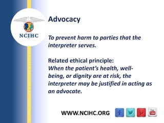 9/29/2013
NATIONALCOUNCILONINTERPRETINGINHEALTHCARE
WWW.NCIHC.ORG
Advocacy
To prevent harm to parties that the
interpreter serves.
Related ethical principle:
When the patient’s health, well-
being, or dignity are at risk, the
interpreter may be justified in acting as
an advocate.
 