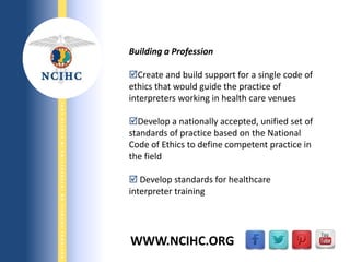 9/29/2013
NATIONALCOUNCILONINTERPRETINGINHEALTHCARE
WWW.NCIHC.ORG
Building a Profession
Create and build support for a single code of
ethics that would guide the practice of
interpreters working in health care venues
Develop a nationally accepted, unified set of
standards of practice based on the National
Code of Ethics to define competent practice in
the field
 Develop standards for healthcare
interpreter training
 