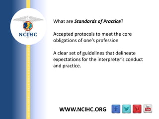 9/29/2013
NATIONALCOUNCILONINTERPRETINGINHEALTHCARE
WWW.NCIHC.ORG
What are Standards of Practice?
Accepted protocols to meet the core
obligations of one’s profession
A clear set of guidelines that delineate
expectations for the interpreter’s conduct
and practice.
 