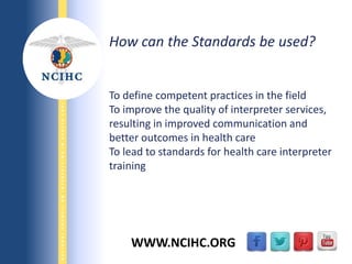 9/29/2013
NATIONALCOUNCILONINTERPRETINGINHEALTHCARE
WWW.NCIHC.ORG
How can the Standards be used?
To define competent practices in the field
To improve the quality of interpreter services,
resulting in improved communication and
better outcomes in health care
To lead to standards for health care interpreter
training
 