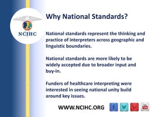 9/29/2013
NATIONALCOUNCILONINTERPRETINGINHEALTHCARE
WWW.NCIHC.ORG
Why National Standards?
National standards represent the thinking and
practice of interpreters across geographic and
linguistic boundaries.
National standards are more likely to be
widely accepted due to broader input and
buy-in.
Funders of healthcare interpreting were
interested in seeing national unity build
around key issues.
 