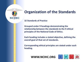 9/29/2013
NATIONALCOUNCILONINTERPRETINGINHEALTHCARE
WWW.NCIHC.ORG
Organization of the Standards
32 Standards of Practice
Grouped under 9 headings demonstrating the
relationship between the standards to the 9 ethical
principles of the National Code of Ethics.
Each heading includes a stated objective, defining the
overall goal of that set of standards.
Corresponding ethical principles are stated under each
heading.
 