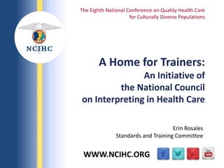 9/29/2013
NATIONALCOUNCILONINTERPRETINGINHEALTHCARENATIONALCOUNCILONINTERPRETINGINHEALTHCARE
WWW.NCIHC.ORG
A Home for Trainers:
An Initiative of
the National Council
on Interpreting in Health Care
The Eighth National Conference on Quality Health Care
for Culturally Diverse Populations
Erin Rosales
Standards and Training Committee
 