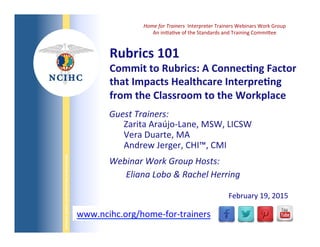 NATIONAL	
  COUNCIL	
  ON	
  INTERPRETING	
  IN	
  HEALTH	
  CARE	
  
WWW.NCIHC.ORG	
  www.ncihc.org/home-­‐for-­‐trainers	
  
February	
  19,	
  2015	
  
Guest	
  Trainers:	
  	
  
Zarita	
  Araújo-­‐Lane,	
  MSW,	
  LICSW	
  
Vera	
  Duarte,	
  MA	
  
Andrew	
  Jerger,	
  CHI™,	
  CMI	
  	
  
Webinar	
  Work	
  Group	
  Hosts:	
  	
  
	
  Eliana	
  Lobo	
  &	
  Rachel	
  Herring	
  
	
  
	
  
	
  
Rubrics	
  101	
  
Commit	
  to	
  Rubrics:	
  A	
  Connec?ng	
  Factor	
  
that	
  Impacts	
  Healthcare	
  Interpre?ng	
  
from	
  the	
  Classroom	
  to	
  the	
  Workplace	
  
Home	
  for	
  Trainers	
  	
  Interpreter	
  Trainers	
  Webinars	
  Work	
  Group	
  
An	
  iniQaQve	
  of	
  the	
  Standards	
  and	
  Training	
  CommiSee	
  
 