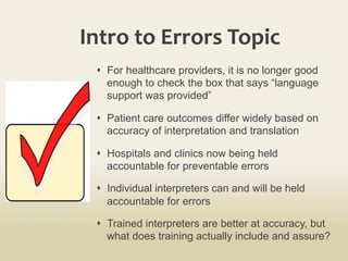 Intro	
  to	
  Errors	
  Topic	
  
s  For healthcare providers, it is no longer good
enough to check the box that says “language
support was provided”
s  Patient care outcomes differ widely based on
accuracy of interpretation and translation
s  Hospitals and clinics now being held
accountable for preventable errors
s  Individual interpreters can and will be held
accountable for errors
s  Trained interpreters are better at accuracy, but
what does training actually include and assure?
 