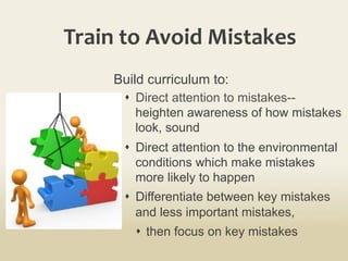 Train	
  to	
  Avoid	
  Mistakes	
  
Build curriculum to:
s  Direct attention to mistakes--
heighten awareness of how mistakes
look, sound
s  Direct attention to the environmental
conditions which make mistakes
more likely to happen
s  Differentiate between key mistakes
and less important mistakes,
s  then focus on key mistakes
 