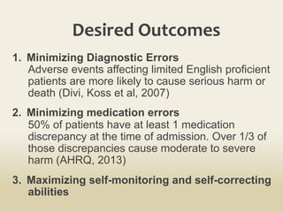 Desired	
  Outcomes	
  
1.  Minimizing Diagnostic Errors
Adverse events affecting limited English proficient
patients are more likely to cause serious harm or
death (Divi, Koss et al, 2007)
2.  Minimizing medication errors
50% of patients have at least 1 medication
discrepancy at the time of admission. Over 1/3 of
those discrepancies cause moderate to severe
harm (AHRQ, 2013)
3.  Maximizing self-monitoring and self-correcting
abilities
 