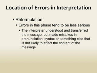 Location	
  of	
  Errors	
  in	
  Interpretation	
  
	
  
	
   s Reformulation:
s  Errors in this phase tend to be less serious
s  The interpreter understood and transferred
the message, but made mistakes in
pronunciation, syntax or something else that
is not likely to affect the content of the
message
 