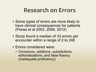 Research	
  on	
  Errors	
  
s  Some types of errors are more likely to
have clinical consequences for patients
(Flores et al 2003, 2006, 2012)
s  Study found a median of 33 errors per
encounter within a range of 2 to 246
s  Errors considered were:
s  Omissions, additions, substitutions,
editorializations, and false fluency
(inadequate proficiency)
 
