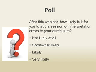 Poll	
  
After this webinar, how likely is it for
you to add a session on interpretation
errors to your curriculum?
s  Not likely at all
s  Somewhat likely
s  Likely
s  Very likely
 