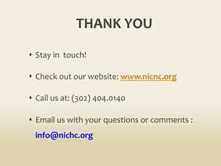 THANK	
  YOU	
  
s  Stay	
  in	
  	
  touch!	
  
s  Check	
  out	
  our	
  website:	
  www.nicnc.org	
  
s  Call	
  us	
  at:	
  (302)	
  404.0140	
  
s  Email	
  us	
  with	
  your	
  questions	
  or	
  comments	
  :	
  
info@nichc.org	
  
 