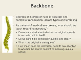 Backbone	
  
s  Bedrock of interpreter rules is accurate and
complete transmission--across types of interpreting
s  As trainers of medical interpreters, what should we
teach regarding accuracy?
s  Do we care at all about whether the original speech
is accurate, within itself?
s  Do we care if it is completely audible and clear?
s  What if the original is ambiguous?
s  How much does the interpreter need to pay attention
to whether the source content or meaning, makes
sense?
 