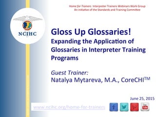 NATIONAL	
  COUNCIL	
  ON	
  INTERPRETING	
  IN	
  HEALTH	
  CARE	
  
WWW.NCIHC.ORG	
  
Gloss	
  Up	
  Glossaries!	
  	
  
Expanding	
  the	
  ApplicaAon	
  of	
  
Glossaries	
  in	
  Interpreter	
  Training	
  
Programs	
  
www.ncihc.org/home-­‐for-­‐trainers	
  
Home	
  for	
  Trainers	
  	
  Interpreter	
  Trainers	
  Webinars	
  Work	
  Group	
  
An	
  ini<a<ve	
  of	
  the	
  Standards	
  and	
  Training	
  CommiAee	
  
Guest	
  Trainer:	
  	
  
Natalya	
  Mytareva,	
  M.A.,	
  CoreCHITM	
  	
  
	
  
June	
  25,	
  2015	
  	
  
 