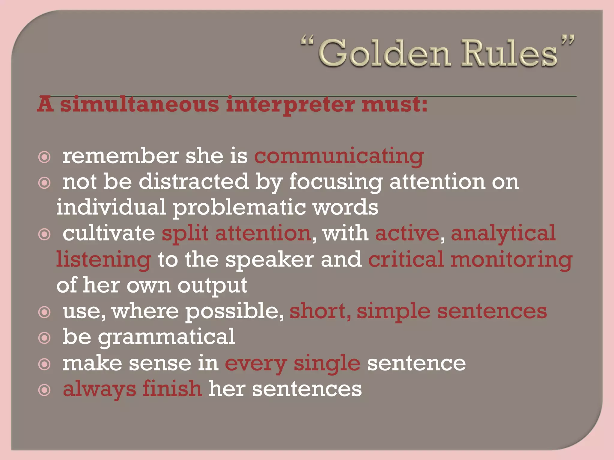 A simultaneous interpreter must:
ž  remember she is communicating
ž  not be distracted by focusing attention on
individual problematic words
ž  cultivate split attention, with active, analytical
listening to the speaker and critical monitoring
of her own output
ž  use, where possible, short, simple sentences
ž  be grammatical
ž  make sense in every single sentence
ž  always finish her sentences
 