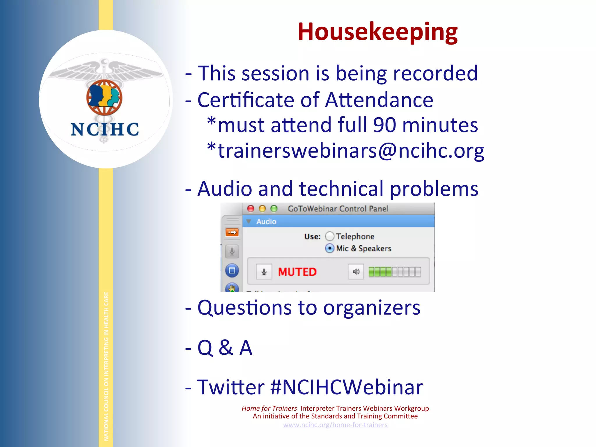 NATIONAL	
  COUNCIL	
  ON	
  INTERPRETING	
  IN	
  HEALTH	
  CARE	
  
Housekeeping	
  
-­‐ 	
  This	
  session	
  is	
  being	
  recorded	
  
-­‐ 	
  Cer6ﬁcate	
  of	
  ABendance	
  
	
  	
  	
  	
  *must	
  aBend	
  full	
  90	
  minutes	
  
	
  	
  	
  	
  *trainerswebinars@ncihc.org	
  
-­‐ 	
  Audio	
  and	
  technical	
  problems	
  
	
  
	
  
-­‐ 	
  Ques6ons	
  to	
  organizers	
  	
  
-­‐ 	
  Q	
  &	
  A	
  
-­‐ 	
  TwiBer	
  #NCIHCWebinar	
  
	
  
Home	
  for	
  Trainers	
  	
  Interpreter	
  Trainers	
  Webinars	
  Workgroup	
  
An	
  ini6a6ve	
  of	
  the	
  Standards	
  and	
  Training	
  CommiBee	
  
www.ncihc.org/home-­‐for-­‐trainers	
  
 