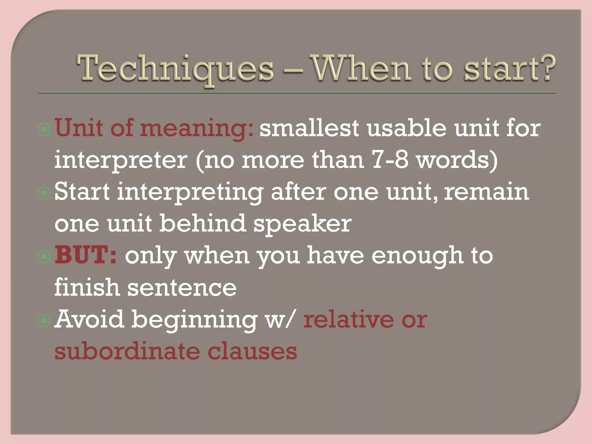 ž Unit of meaning: smallest usable unit for
interpreter (no more than 7-8 words)
ž Start interpreting after one unit, remain
one unit behind speaker
ž BUT: only when you have enough to
finish sentence
ž Avoid beginning w/ relative or
subordinate clauses
 