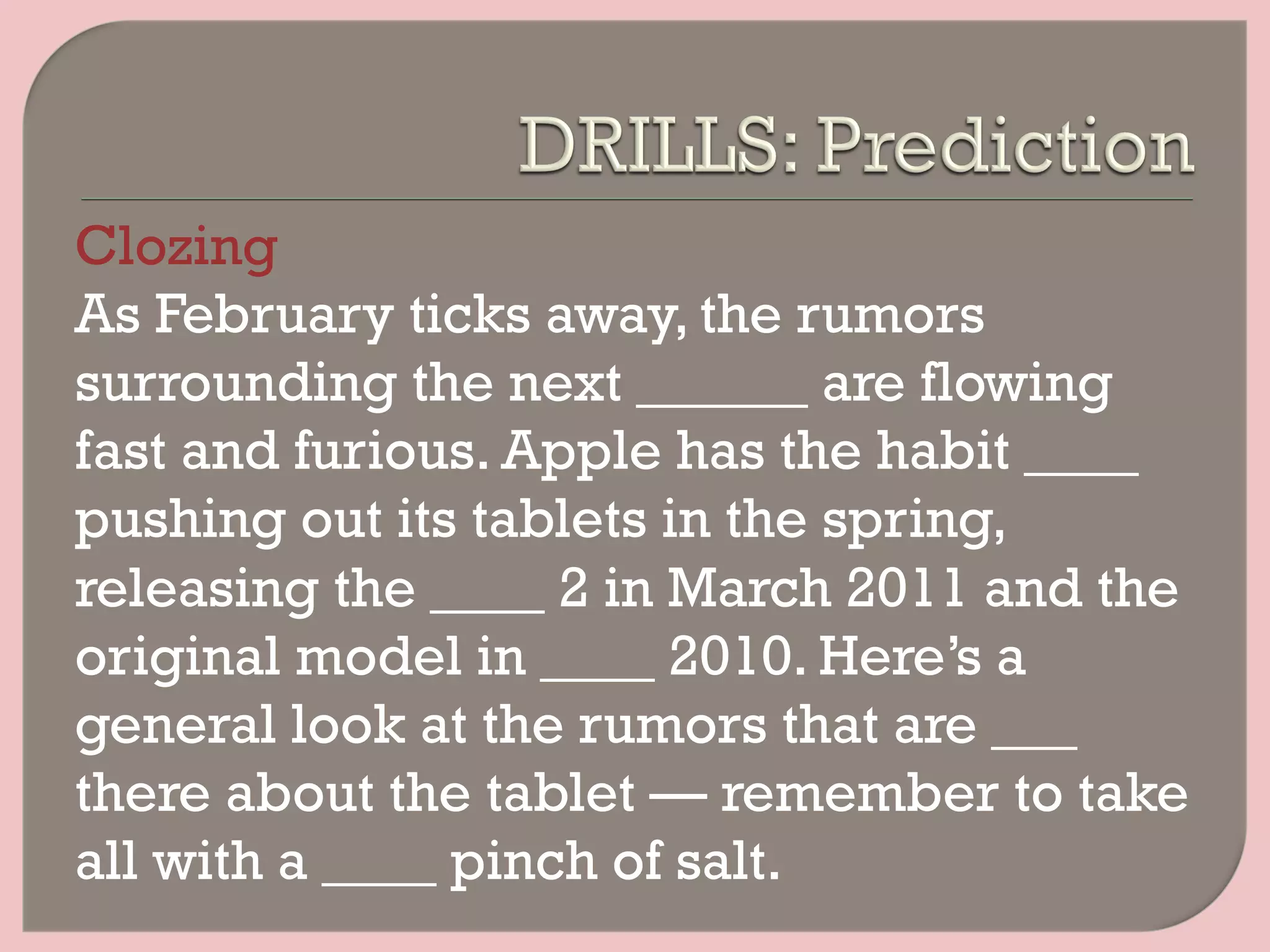 Clozing
As February ticks away, the rumors
surrounding the next ______ are flowing
fast and furious. Apple has the habit ____
pushing out its tablets in the spring,
releasing the ____ 2 in March 2011 and the
original model in ____ 2010. Here’s a
general look at the rumors that are ___
there about the tablet — remember to take
all with a ____ pinch of salt.
 