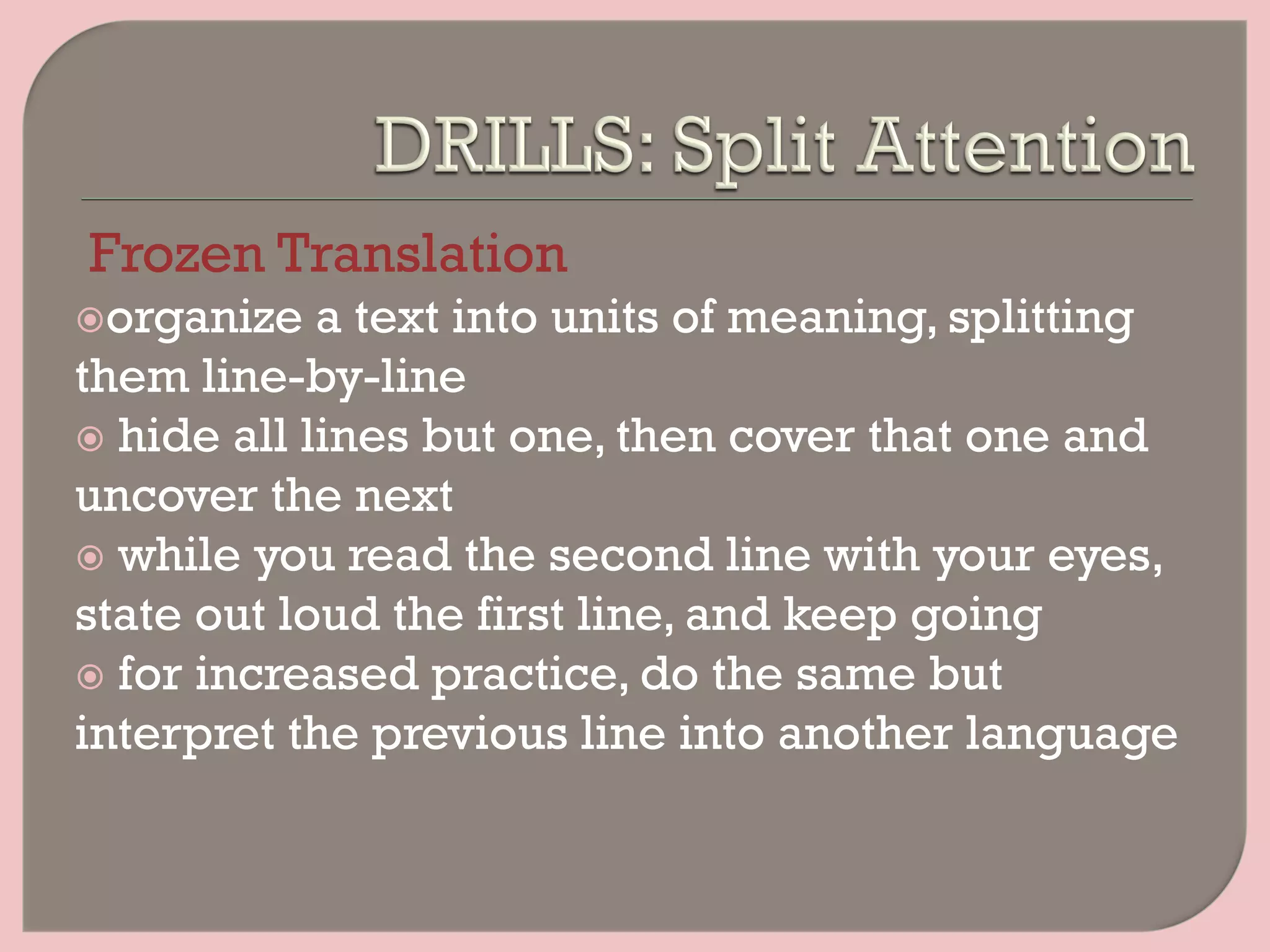 Frozen Translation
ž organize a text into units of meaning, splitting
them line-by-line
ž  hide all lines but one, then cover that one and
uncover the next
ž  while you read the second line with your eyes,
state out loud the first line, and keep going
ž  for increased practice, do the same but
interpret the previous line into another language
 