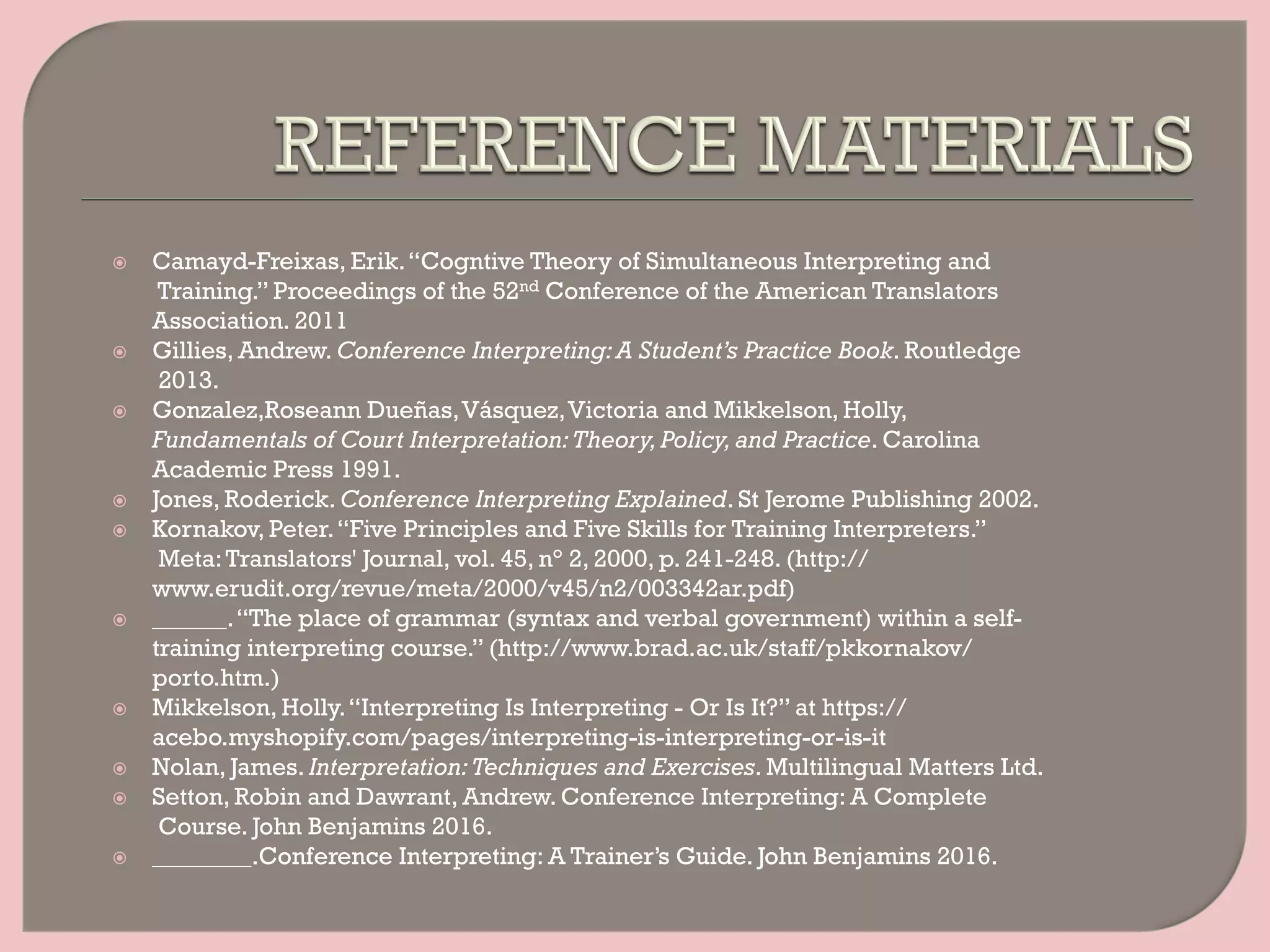 ž  Camayd-Freixas, Erik.“Cogntive Theory of Simultaneous Interpreting and
Training.” Proceedings of the 52nd Conference of the American Translators
Association. 2011
ž  Gillies, Andrew. Conference Interpreting:A Student’s Practice Book. Routledge
2013.
ž  Gonzalez,Roseann Dueñas,Vásquez,Victoria and Mikkelson, Holly,
Fundamentals of Court Interpretation:Theory,Policy,and Practice. Carolina
Academic Press 1991.
ž  Jones, Roderick. Conference Interpreting Explained. St Jerome Publishing 2002.
ž  Kornakov, Peter.“Five Principles and Five Skills for Training Interpreters.”
Meta:Translators' Journal, vol. 45, n° 2, 2000, p. 241-248. (http://
www.erudit.org/revue/meta/2000/v45/n2/003342ar.pdf)
ž  ______.“The place of grammar (syntax and verbal government) within a self-
training interpreting course.” (http://www.brad.ac.uk/staff/pkkornakov/
porto.htm.)
ž  Mikkelson, Holly.“Interpreting Is Interpreting - Or Is It?” at https://
acebo.myshopify.com/pages/interpreting-is-interpreting-or-is-it
ž  Nolan, James. Interpretation:Techniques and Exercises. Multilingual Matters Ltd.
ž  Setton, Robin and Dawrant, Andrew. Conference Interpreting: A Complete
Course. John Benjamins 2016.
ž  ________.Conference Interpreting: A Trainer’s Guide. John Benjamins 2016.
 