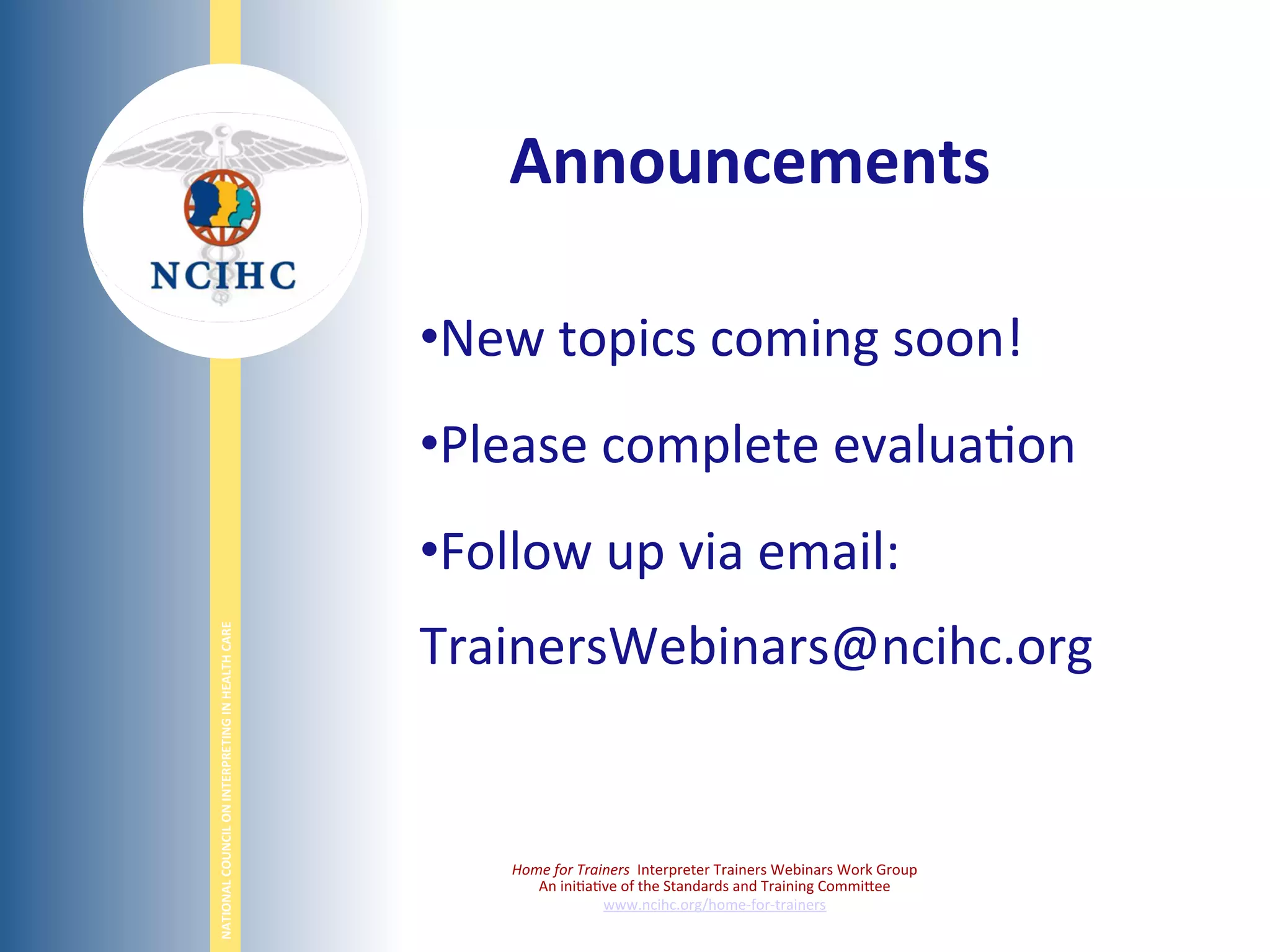 NATIONAL	
  COUNCIL	
  ON	
  INTERPRETING	
  IN	
  HEALTH	
  CARE	
  
	
  
• New	
  topics	
  coming	
  soon!	
  
• Please	
  complete	
  evalua6on	
  
• Follow	
  up	
  via	
  email:	
  
TrainersWebinars@ncihc.org	
  
	
  
Home	
  for	
  Trainers	
  	
  Interpreter	
  Trainers	
  Webinars	
  Work	
  Group	
  
An	
  ini6a6ve	
  of	
  the	
  Standards	
  and	
  Training	
  CommiBee	
  
www.ncihc.org/home-­‐for-­‐trainers	
  
Announcements	
  
 