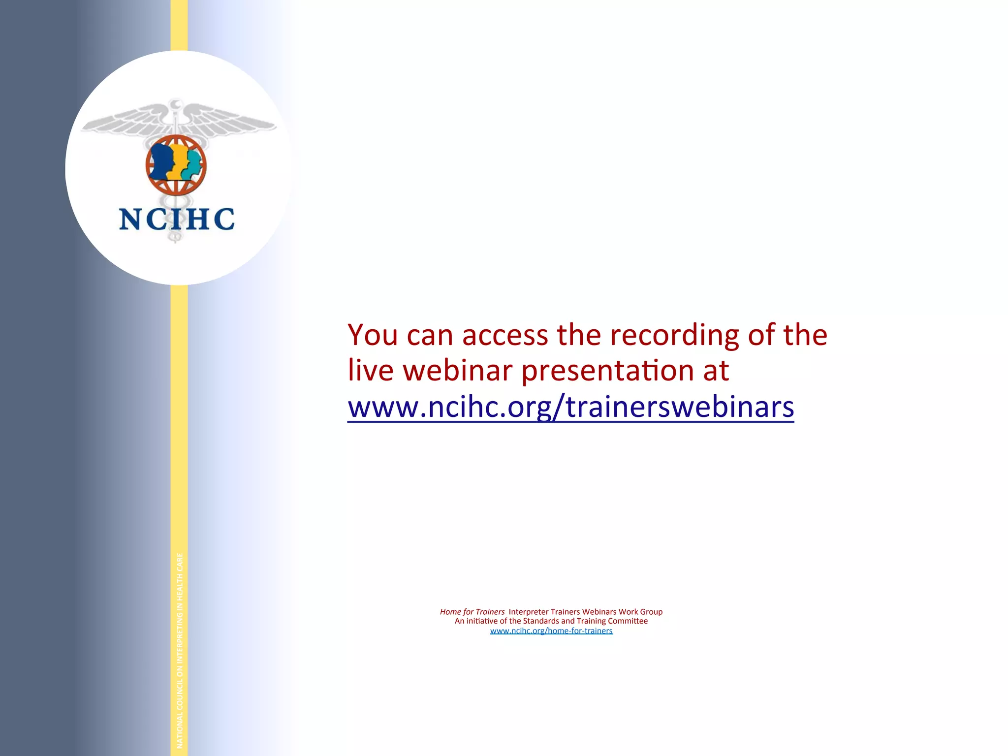 NATIONAL	
  COUNCIL	
  ON	
  INTERPRETING	
  IN	
  HEALTH	
  CARE	
  
	
  
You	
  can	
  access	
  the	
  recording	
  of	
  the	
  
live	
  webinar	
  presenta6on	
  at	
  	
  
www.ncihc.org/trainerswebinars	
  
	
  
Home	
  for	
  Trainers	
  	
  Interpreter	
  Trainers	
  Webinars	
  Work	
  Group	
  
An	
  ini6a6ve	
  of	
  the	
  Standards	
  and	
  Training	
  CommiBee	
  
www.ncihc.org/home-­‐for-­‐trainers	
  
 
