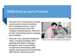 Reflectionsas partof course
• Semester One: Introduction to organ
systems and commonconditions,
lots of dialogue practice: only 2
assessments (since Covid-19):
dialogue interpreting test, reflections
on own interpreting and on language
peer feedback
• Semester Two: specialist healthcare
areas, including oncology, NICU,
working with speech language
therapists: only 2 assessments:
simultaneous interpreting (300
words), long consecutive interpreting
(300 words), reflective journal
Photo: SLT clinic at University of Auckland
 