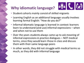 Why idiomatic language?
• Student cohorts mainly consistof skilled migrants
• Learning English as an additional language usually involves
learning formal English: “How do you do?”
• Informal idiomatic language is learned in context:learners
learn to understand (and use) informal expressions – when
and when not to use them
• Over the years studentsalways came up to ask meaning of
informal expressions in practice dialogues – NOT medical
terms, since they would learn those in class and discuss
them with their same language peers
• In other words, they did not struggle with medical terms so
much, as they did with informal language
 
