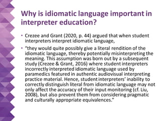 Why is idiomatic language important in
interpreter education?
• Crezee and Grant (2020, p. 44) argued that when student
interpreters interpret idiomatic language,
• “they would quite possibly give a literal rendition of the
idiomatic language, thereby potentially misinterpreting the
meaning. This assumption was born out by a subsequent
study (Crezee & Grant, 2016) where student interpreters
incorrectly interpreted idiomatic language used by
paramedics featured in authentic audiovisual interpreting
practice material. Hence, studentinterpreters’ inability to
correctly distinguish literal from idiomatic language may not
only affect the accuracy of their input monitoring (cf. Liu,
2008), but also prevent them from considering pragmatic
and culturally appropriate equivalences.”
 