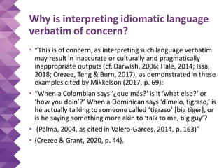 Why is interpreting idiomatic language
verbatim of concern?
• “This is of concern, as interpreting such language verbatim
may result in inaccurate or culturally and pragmatically
inappropriate outputs (cf. Darwish, 2006; Hale, 2014; Issa,
2018; Crezee, Teng & Burn, 2017), as demonstratedin these
examples cited by Mikkelson (2017, p. 69):
• “When a Colombian says ‘¿que más?’ is it ‘what else?’ or
‘how you doin’?’ When a Dominican says ‘dímelo, tigraso,’ is
he actually talking to someone called ‘tigraso’ [big tiger], or
is he saying something more akin to ‘talk to me, big guy’?
• (Palma, 2004, as cited in Valero-Garces, 2014, p. 163)”
• (Crezee & Grant, 2020, p. 44).
 
