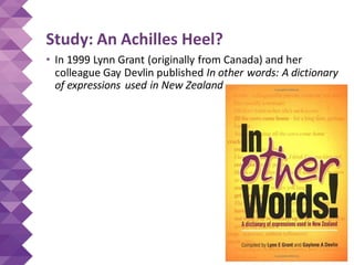 Study: An Achilles Heel?
• In 1999 Lynn Grant (originally from Canada) and her
colleague Gay Devlin published In other words: A dictionary
of expressions used in New Zealand
 