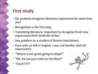 First study
• Do studentsrecognize idiomatic expressionsfor what they
are?
• Recognition is the first step.
• Translating literature: important to recognize fresh new
expressions from tired old cliches.
• (my problem as a student of literary translation)
• Even with an MA in English, I was not familiar with NZ
expressions:
• “Where is our guest going to sleep?”
• “Oh, he can just crash on the floor!”
• “Crash??!!”
 