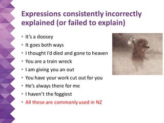 Expressions consistently incorrectly
explained (or failed to explain)
• It’s a doosey
• It goes both ways
• I thought I’d died and gone to heaven
• You are a train wreck
• I am giving you an out
• You have your work cut out for you
• He’s always there for me
• I haven’t the foggiest
• All these are commonlyused in NZ
 