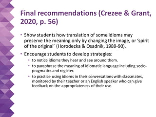 Final recommendations (Crezee & Grant,
2020, p. 56)
• Show students how translation of some idioms may
preserve the meaning only by changing the image, or ‘spirit
of the original’ (Horodecka & Osadnik, 1989-90).
• Encourage studentsto develop strategies:
• to notice idioms they hear and see around them.
• to paraphrase the meaning of idiomatic language including socio-
pragmatics and register.
• to practice using idioms in their conversations with classmates,
monitored by their teacher or an English speaker who can give
feedback on the appropriateness of their use.
 