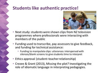 Students like authentic practice!
• Next study: studentswere shown clips from NZ television
programmes where professionals were interacting with
members of the public
• Funding used to transcribe, pay assessors to give feedback,
and funding for technical assistance:
• Funding to manipulate clips: utterances interspersed with
silences/blank screens to give students time to interpret
• Ethics approval (student-teacherrelationship)
• Crezee & Grant (2013), Missing the plot? Investigating the
role of idiomatic language in interpreting pedagogies.
 