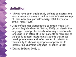definition
• “idioms have been traditionally defined as expressions
whose meanings are not the functions of the meanings
of their individual parts (Chomsky, 1980; Fernando,
1996; Fraser, 1970).
• Usage of idiomatic language is common, not just in
general English (Grant & Nation, 2006) but also in the
language use of professionals, who may use idiomatic
language in an attempt to put patients or members of
the public at ease. Interpreting students thus must
develop awareness and reflectiveness in relation to
their ability to choose appropriate approaches to
interpreting idiomatic language (cf. Baker, 2011).”
• (Crezee & Grant, 2013, p.
 