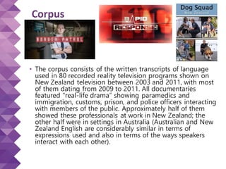 Corpus
• The corpus consists of the written transcripts of language
used in 80 recorded reality television programs shown on
New Zealand television between 2003 and 2011, with most
of them dating from 2009 to 2011. All documentaries
featured “real-life drama” showing paramedics and
immigration, customs, prison, and police officers interacting
with members of the public. Approximately half of them
showed these professionals at work in New Zealand; the
other half were in settings in Australia (Australian and New
Zealand English are considerably similar in terms of
expressions used and also in terms of the ways speakers
interact with each other).
 